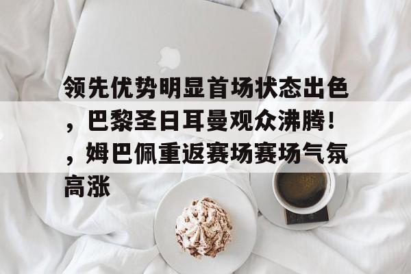 九游手游平台-领先优势明显首场状态出色，巴黎圣日耳曼观众沸腾！，姆巴佩重返赛场赛场气氛高涨的简单介绍