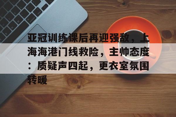 九游app手机版-亚冠训练课后再迎强敌，上海海港门线救险，主帅态度：质疑声四起，更衣室氛围转暖的简单介绍