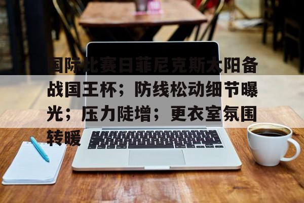 九游app-包含国际比赛日菲尼克斯太阳备战国王杯；防线松动细节曝光；压力陡增；更衣室氛围转暖的词条