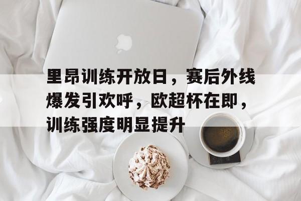 九游手游平台-关于里昂训练开放日，赛后外线爆发引欢呼，欧超杯在即，训练强度明显提升的信息